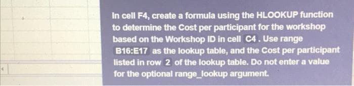In cell F4, create a formula using the HLOOKUP function
to determine the Cost per participant for the workshop
based on the Workshop ID in cell C4. Use range
B16:E17 as the lookup table, and the Cost per participant
listed in row 2 of the lookup table. Do not eter a value
for the optional range_lookup argument.
