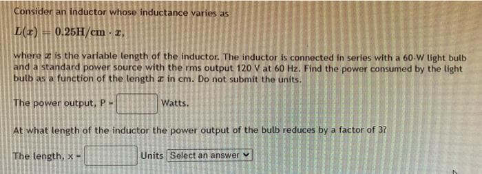 Consider an inductor whose inductance varies as
L(r) 0.25H/cm. z,
where is the variable length of the inductor. The inductor is connected in series with a 60-W light bulb
and a standard power source with the rms output 120 V at 60 Hz. Find the power consumed by the light
bulb as a function of the length a in cm. Do not submit the units.
The power output, P =
Watts.
At what length of the inductor the power output of the bulb reduces by a factor of 3?
The length, x-
Units Select an answer