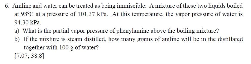 6. Aniline and water can be treated as being immiscible. A mixture of these two liquids boiled
at 98°C at a pressure of 101.37 kPa. At this temperature, the vapor pressure of water is
94.30 kPa.
a) What is the partial vapor pressure of phenylamine above the boiling mixture?
b) If the mixture is steam distilled, how many grams of aniline will be in the distillated
together with 100 g of water?
[7.07; 38.8]
