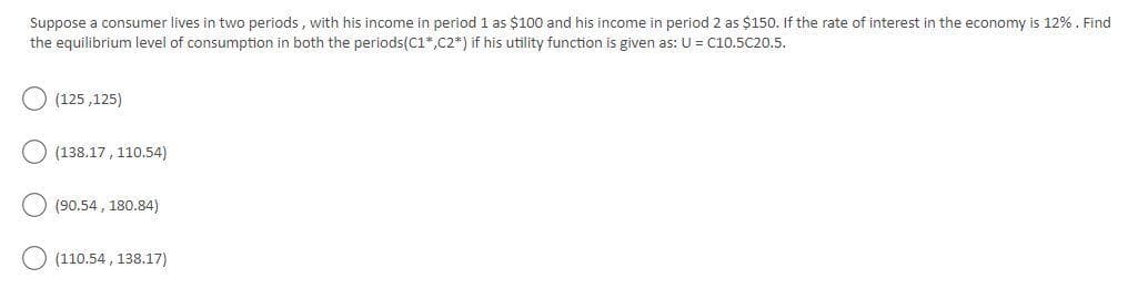 Suppose a consumer lives in two periods , with his income in period 1 as $100 and his income in period 2 as $150. If the rate of interest in the economy is 12%. Find
the equilibrium level of consumption in both the periods(C1*,C2*) if his utility function is given as: U = C10.5C20.5.
(125 ,125)
(138.17, 110.54)
(90.54 , 180.84)
(110.54 , 138.17)
