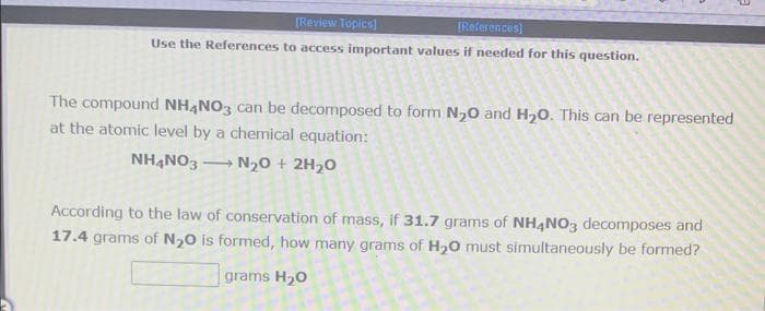 [Review Topics]
[References)
Use the References to access important values if needed for this question.
The compound NH,NO3 can be decomposed to form N,0 and H20. This can be represented
at the atomic level by a chemical equation:
NH,NO3 N20 + 2H20
According to the law of conservation of mass, if 31.7 grams of NH4NO3 decomposes and
17.4 grams of N20 is formed, how many grams of H,0 must simultaneously be formed?
grams H20
