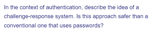 In the context of authentication, describe the idea of a
challenge-response system. Is this approach safer than a
conventional one that uses passwords?