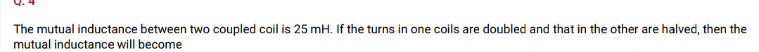 The mutual inductance between two coupled coil is 25 mH. If the turns in one coils are doubled and that in the other are halved, then the
mutual inductance will become
