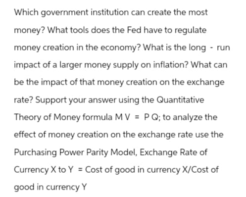 Which government institution can create the most
money? What tools does the Fed have to regulate
money creation in the economy? What is the long-run
impact of a larger money supply on inflation? What can
be the impact of that money creation on the exchange
rate? Support your answer using the Quantitative
Theory of Money formula MV = P Q; to analyze the
effect of money creation on the exchange rate use the
Purchasing Power Parity Model, Exchange Rate of
Currency X to Y = Cost of good in currency X/Cost of
good in currency Y