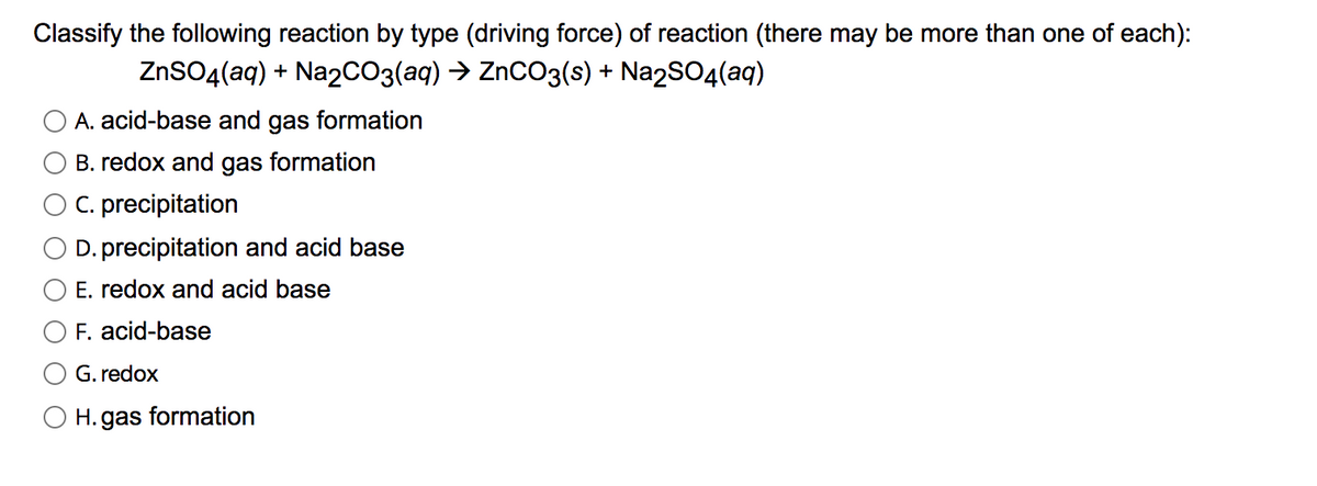 Classify the following reaction by type (driving force) of reaction (there may be more than one of each):
ZnSO4(aq) + Naz2CO3(aq) > ZnCO3(s) + Na2SO4(aq)
A. acid-base and gas formation
B. redox and gas formation
C. precipitation
D. precipitation and acid base
E. redox and acid base
F. acid-base
G. redox
O H. gas formation
