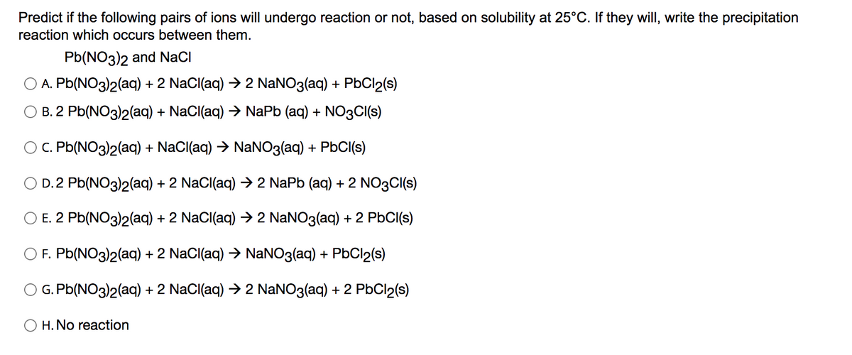 Predict if the following pairs of ions will undergo reaction or not, based on solubility at 25°C. If they will, write the precipitation
reaction which occurs between them.
Pb(NO3)2 and NaCI
A. Pb(NO3)2(aq) + 2 NaCl(aq) → 2 NaNO3(aq) + PbCl2(s)
B. 2 Pb(NO3)2(aq) + NaCl(aq) → NaPb (aq) + NO3CI(s)
C. Pb(NO3)2(aq) + NaCl(aq) → NaNO3(aq) + PbCl(s)
D.2 Pb(NO3)2(aq) + 2 NaCl(aq) → 2 NaPb (aq) + 2 NO3CI(s)
O E. 2 Pb(NO3)2(aq) + 2 NaCl(aq) → 2 NaNO3(aq) + 2 PbCl(s)
F. Pb(NO3)2(aq) + 2 NaCl(aq) → NaNO3(aq) + PbCl2(s)
G. Pb(NO3)2(aq) + 2 NaCl(aq) → 2 NaNO3(aq) + 2 PbCl2(s)
O H. No reaction
