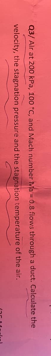 Q3/ Air at 200 kPa, 100 °C, and Mach number Ma = 0.8 flows through a duct. Calculate the
velocity, the stagnation pressure and the stagnation temperature of the air.