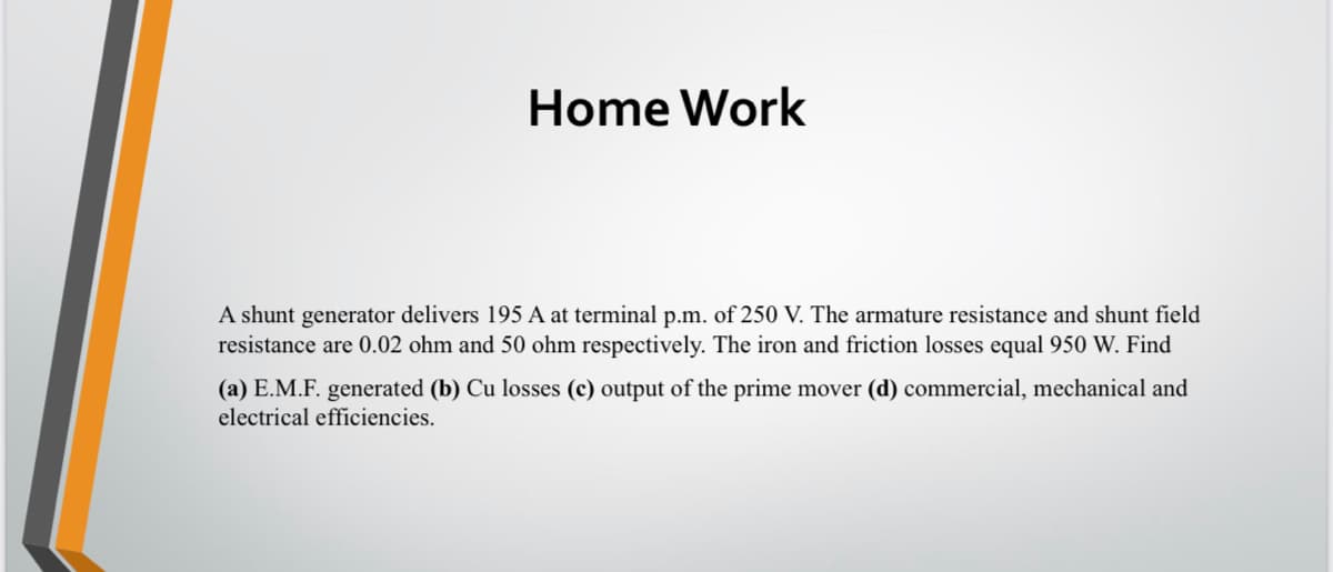 Home Work
A shunt generator delivers 195 A at terminal p.m. of 250 V. The armature resistance and shunt field
resistance are 0.02 ohm and 50 ohm respectively. The iron and friction losses equal 950 W. Find
(a) E.M.F. generated (b) Cu losses (c) output of the prime mover (d) commercial, mechanical and
electrical efficiencies.
