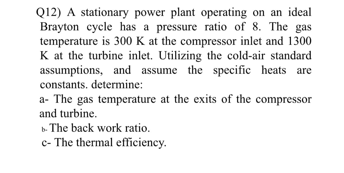 Q12) A stationary power plant operating on an ideal
Brayton cycle has a pressure ratio of 8. The gas
temperature is 300 K at the compressor inlet and 1300
K at the turbine inlet. Utilizing the cold-air standard
assumptions, and assume the specific heats are
constants. determine:
a- The gas temperature at the exits of the compressor
and turbine.
b- The back work ratio.
c- The thermal efficiency.
