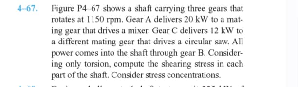 4-67.
Figure P4-67 shows a shaft carrying three gears that
rotates at 1150 rpm. Gear A delivers 20 kW to a mat-
ing gear that drives a mixer. Gear C delivers 12 kW to
a different mating gear that drives a circular saw. All
power comes into the shaft through gear B. Consider-
ing only torsion, compute the shearing stress in each
part of the shaft. Consider stress concentrations.