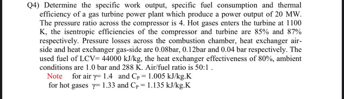 Q4) Determine the specific work output, specific fuel consumption and thermal
efficiency of a gas turbine power plant which produce a power output of 20 MW.
The pressure ratio across the compressor is 4. Hot gases enters the turbine at 1100
K, the isentropic efficiencies of the compressor and turbine are 85% and 87%
respectively. Pressure losses across the combustion chamber, heat exchanger air-
side and heat exchanger gas-side are 0.08bar, 0.12bar and 0.04 bar respectively. The
used fuel of LCV= 44000 kJ/kg, the heat exchanger effectiveness of 80%, ambient
conditions are 1.0 bar and 288 K. Air/fuel ratio is 50:1 .
for air y= 1.4 and Cp = 1.005 kJ/kg.K
for hot gases y= 1.33 and Cp = 1.135 kJ/kg.K
Note
