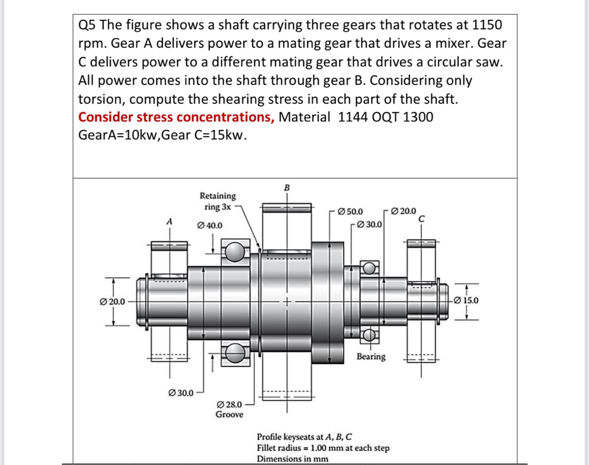 Q5 The figure shows a shaft carrying three gears that rotates at 1150
rpm. Gear A delivers power to a mating gear that drives a mixer. Gear
C delivers power to a different mating gear that drives a circular saw.
All power comes into the shaft through gear B. Considering only
torsion, compute the shearing stress in each part of the shaft.
Consider stress concentrations, Material 1144 OQT 1300
GearA=10kw,Gear C=15kw.
Ø20.0
A
Ø30.0
Retaining
ring 3x
Ø40.0
Ø28.0
Groove
B
Ø50.0
Ø 30.0
Bearing
Profile keyseats at A, B, C
Fillet radius= 1.00 mm at each step
Dimensions in mm
Ø20.0
C
-Ø15.0