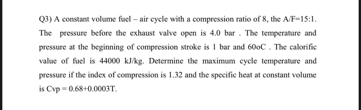 Q3) A constant volume fuel – air cycle with a compression ratio of 8, the A/F=15:1.
The
pressure before the exhaust valve open is 4.0 bar
The temperature and
pressure at the beginning of compression stroke is 1 bar and 600C . The calorific
value of fuel is 44000 kJ/kg. Determine the maximum cycle temperature and
pressure if the index of compression is 1.32 and the specific heat at constant volume
is Cvp = 0.68+0.0003T.
