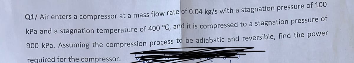 Q1/ Air enters a compressor at a mass flow rate of 0.04 kg/s with a stagnation pressure of 100
kPa and a stagnation temperature of 400 °C, and it is compressed to a stagnation pressure of
900 kPa. Assuming the compression process to be adiabatic and reversible, find the power
required for the compressor.