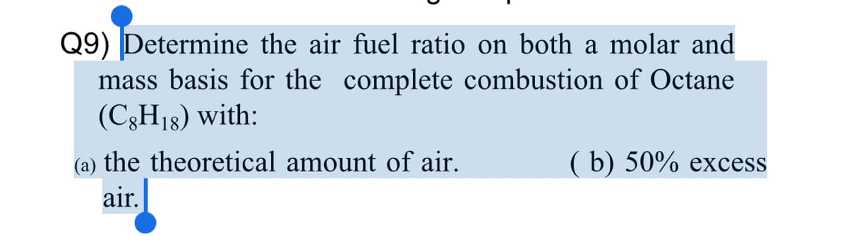 Q9) Determine the air fuel ratio on both a molar and
mass basis for the complete combustion of Octane
(C3H18) with:
(a) the theoretical amount of air.
( b) 50% excess
air.
