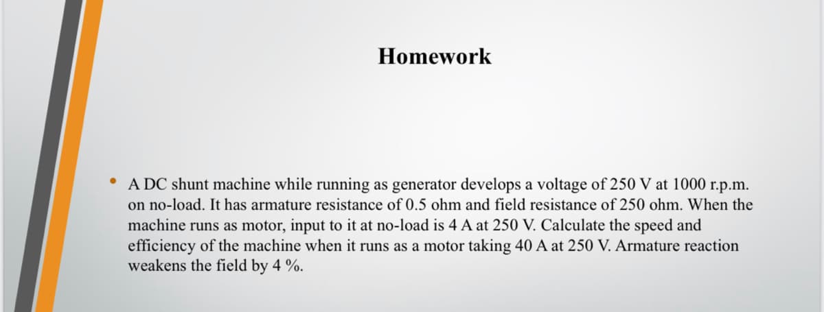 Homework
A DC shunt machine while running as generator develops a voltage of 250 V at 1000 r.p.m.
on no-load. It has armature resistance of 0.5 ohm and field resistance of 250 ohm. When the
machine runs as motor, input to it at no-load is 4 A at 250 V. Calculate the speed and
efficiency of the machine when it runs as a motor taking 40 A at 250 V. Armature reaction
weakens the field by 4 %.
