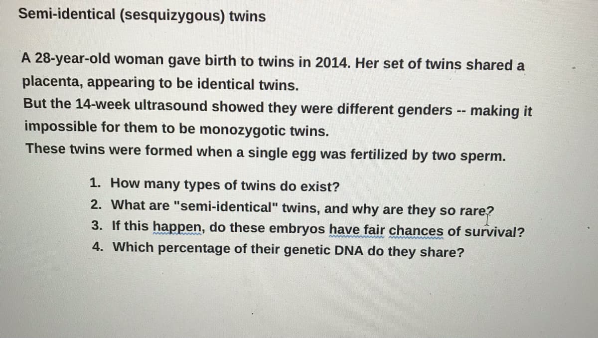 Semi-identical (sesquizygous) twins
A 28-year-old woman gave birth to twins in 2014. Her set of twins shared a
placenta, appearing to be identical twins.
But the 14-week ultrasound showed they were different genders - making it
impossible for them to be monozygotic twins.
These twins were formed when a single egg was fertilized by two sperm.
1. How many types of twins do exist?
2. What are "semi-identical" twins, and why are they so rare?
3. If this happen, do these embryos have fair chances
survival?
4. Which percentage of their genetic DNA do they share?
