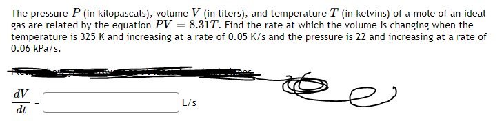 The pressure P (in kilopascals), volume V (in liters), and temperature T (in kelvins) of a mole of an ideal
gas are related by the equation PV = 8.31T. Find the rate at which the volume is changing when the
temperature is 325 K and increasing at a rate of 0.05 K/s and the pressure is 22 and increasing at a rate of
0.06 kPa/s.
e
dV
dt
L/s