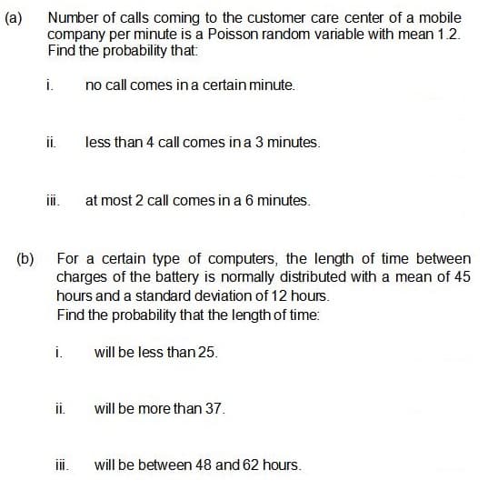 (a)
Number of calls coming to the customer care center of a mobile
company per minute is a Poisson random variable with mean 1.2.
Find the probability that:
i.
no call comes in a certain minute.
i.
less than 4 call comes in a 3 minutes.
ii.
at most 2 call comes in a 6 minutes.
(b) For a certain type of computers, the length of time between
charges of the battery is normally distributed with a mean of 45
hours and a standard deviation of 12 hours.
Find the probability that the length of time:
i.
will be less than 25.
i.
will be more than 37.
i.
will be between 48 and 62 hours.
