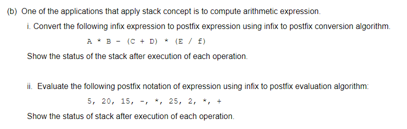 (b) One of the applications that apply stack concept is to compute arithmetic expression.
i. Convert the following infix expression to postfix expression using infix to postfix conversion algorithm.
A * B - (C + D) * (E / f)
Show the status of the stack after execution of each operation.
ii. Evaluate the following postfix notation of expression using infix to postfix evaluation algorithm:
5, 20, 15, -, *, 25, 2, *, +
Show the status of stack after execution of each operation.
