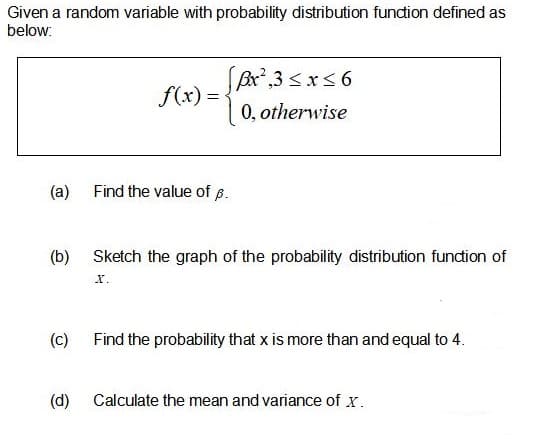 Given a random variable with probability distribution fundion defined as
below:
Bx,3 <xs6
0, otherwise
f(x) =
(a)
Find the value of 8.
(b)
Sketch the graph of the probability distribution function of
х.
(c)
Find the probability that x is more than and equal to 4.
(d)
Calculate the mean and variance of x.
