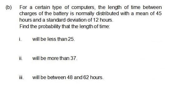 (b)
For a certain type of computers, the length of time between
charges of the battery is normally distributed with a mean of 45
hours and a standard deviation of 12 hours.
Find the probability that the length of time:
i.
will be less than 25.
i.
will be more than 37.
ii.
will be between 48 and 62 hours.
