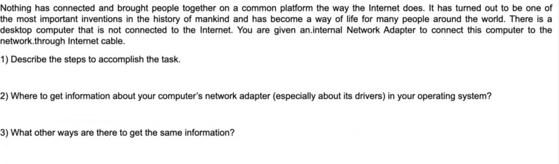 Nothing has connected and brought people together on a common platform the way the Internet does. It has turned out to be one of
the most important inventions in the history of mankind and has become a way of life for many people around the world. There is a
desktop computer that is not connected to the Internet. You are given an.internal Network Adapter to connect this computer to the
network.through Internet cable.
1) Describe the steps to accomplish the task.
2) Where to get information about your computer's network adapter (especially about its drivers) in your operating system?
3) What other ways are there to get the same information?
