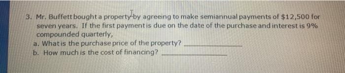 3. Mr. Buffett boughta property-by agreeing to make semiannual payments of $12,500 for
seven years. If the first paymentis due on the date of the purchase and interest is 9%
compounded quarterly,
a. Whatis the purchase price of the property?
b. How much is the cost of financing?
