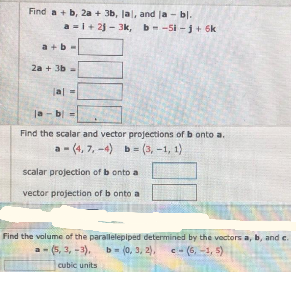 Find a + b, 2a + 3b, Jal, and la - bl.
a = i + 2j - 3k, b = -5i-j + 6k
a + b =
2a + 3b =
|al
la - b| =
%3D
Find the scalar and vector projections of b onto a.
a = (4, 7, -4) b = (3, -1, 1)
a%3D
%3D
scalar projection of b onto a
vector projection of b onto a
Find the volume of the parallelepiped determined by the vectors a, b, and c.
a (5, 3, -3),
ь - (0, 3, 2),
C- (6,-1, 5)
cubic units

