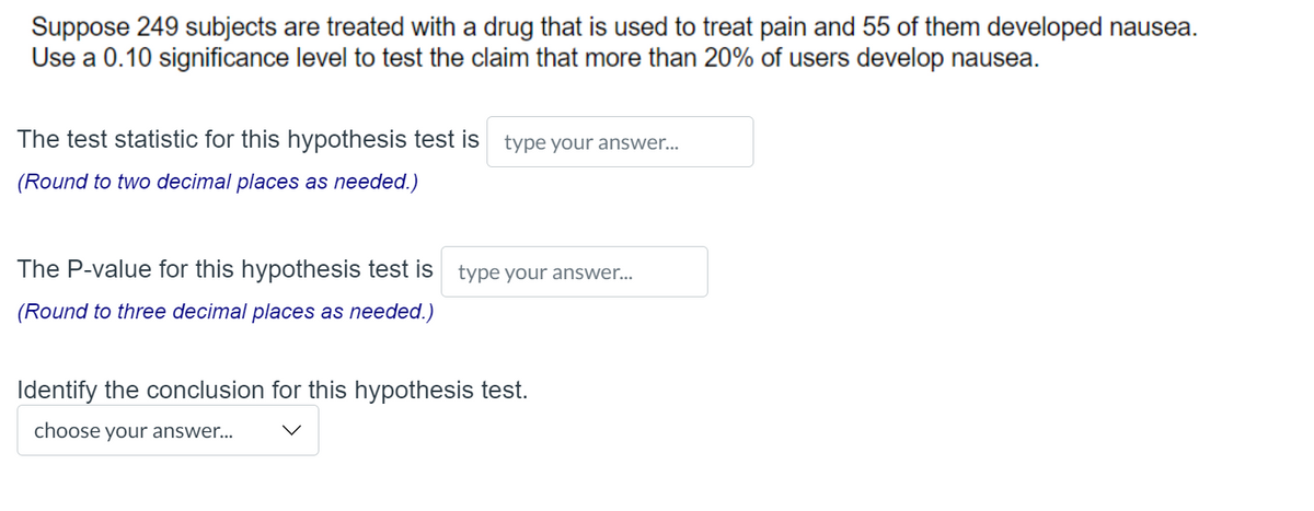 Suppose 249 subjects are treated with a drug that is used to treat pain and 55 of them developed nausea.
Use a 0.10 significance level to test the claim that more than 20% of users develop nausea.
The test statistic for this hypothesis test is type your answer...
(Round to two decimal places as needed.)
The P-value for this hypothesis test is type your answer...
(Round to three decimal places as needed.)
Identify the conclusion for this hypothesis test.
choose your answer...
