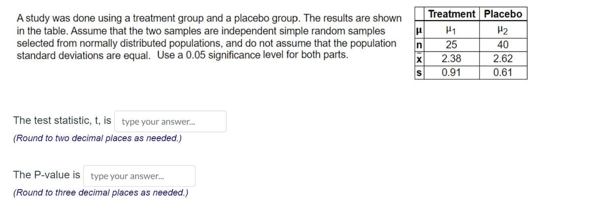 A study was done using a treatment group and a placebo group. The results are shown
in the table. Assume that the two samples are independent simple random samples
selected from normally distributed populations, and do not assume that the population
standard deviations are equal. Use a 0.05 significance level for both parts.
The test statistic, t, is type your answer...
(Round to two decimal places as needed.)
The P-value is type your answer...
(Round to three decimal places as needed.)
1
n
X
S
Treatment Placebo
H₁
H₂
25
40
2.38
2.62
0.91
0.61
