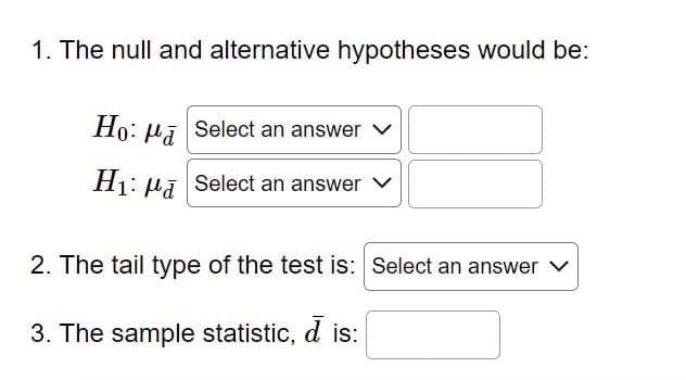 1. The null and alternative hypotheses would be:
Ho: Pa
Select an answer
H₁: Select an answer
2. The tail type of the test is: Select an answer ✓
3. The sample statistic, d is: