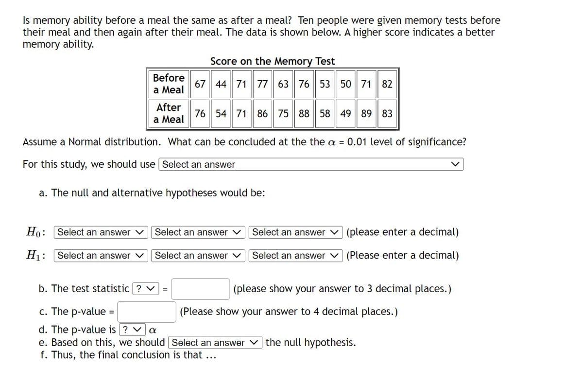 Is memory ability before a meal the same as after a meal? Ten people were given memory tests before
their meal and then again after their meal. The data is shown below. A higher score indicates a better
memory ability.
Ho: Select an answer
H₁: Select an answer ✓
Before
a Meal
After
a Meal
Assume a Normal distribution. What can be concluded at the the a = 0.01 level of significance?
For this study, we should use Select an answer
a. The null and alternative hypotheses would be:
b. The test statistic ? ✓
=
Score on the Memory Test
67 44 71 77 63 76 53 50 71 82
76 54 71 86 75 88 58 49 89 83
Select an answer
Select an answer V
c. The p-value
d. The p-value is ? ✓ a
e. Based on this, we should
f. Thus, the final conclusion is that ...
Select an answer
Select an answer
(please enter a decimal)
(Please enter a decimal)
(please show your answer to 3 decimal places.)
(Please show your answer to 4 decimal places.)
Select an answer the null hypothesis.