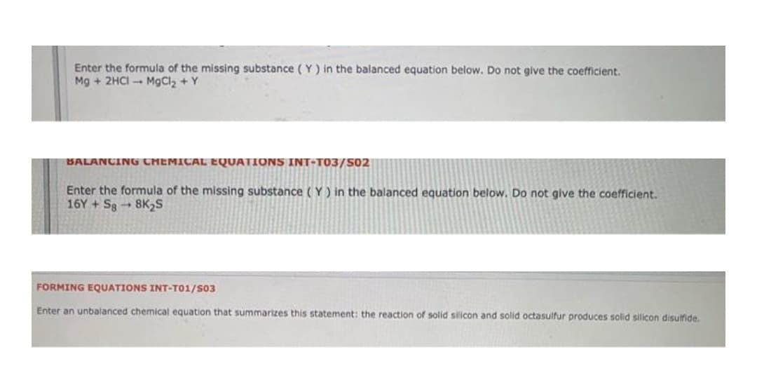 Enter the formula of the missing substance (Y) in the balanced equation below. Do not give the coefficient.
Mg + 2HCI -- MgCl2 + Y
BALANCING CHEMICAL EQUATIONS INT-T03/S02
Enter the formula of the missing substance (Y) in the balanced equation below. Do not give the coefficient.
16Y + S88K2S
FORMING EQUATIONS INT-T01/S03
Enter an unbalanced chemical equation that summarizes this statement: the reaction of solid silicon and solid octasulfur produces solid silicon disulfide.
