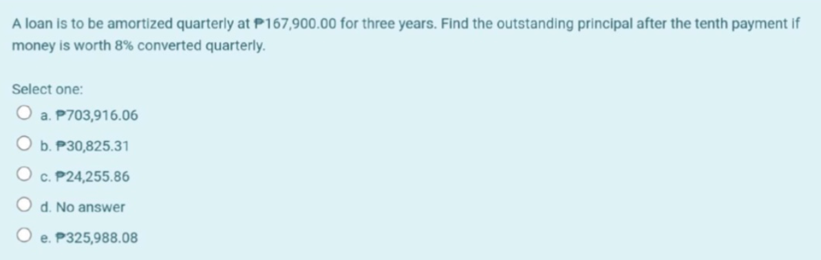 A loan is to be amortized quarterly at P167,900.00 for three years. Find the outstanding principal after the tenth payment if
money is worth 8% converted quarterly.
Select one:
O a. P703,916.06
O b. P30,825.31
O c. P24,255.86
d. No answer
O e. P325,988.08
