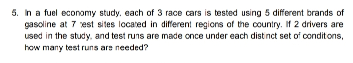 5. In a fuel economy study, each of 3 race cars is tested using 5 different brands of
gasoline at 7 test sites located in different regions of the country. If 2 drivers are
used in the study, and test runs are made once under each distinct set of conditions,
how many test runs are needed?

