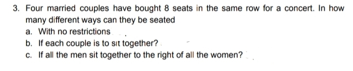 3. Four married couples have bought 8 seats in the same row for a concert. In how
many different ways can they be seated
a. With no restrictions
b. If each couple is to sit together? .
c. If all the men sit together to the right of all the women?
