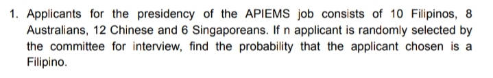 1. Applicants for the presidency of the APIEMS job consists of 10 Filipinos, 8
Australians, 12 Chinese and 6 Singaporeans. If n applicant is randomly selected by
the committee for interview, find the probability that the applicant chosen is a
Filipino.
