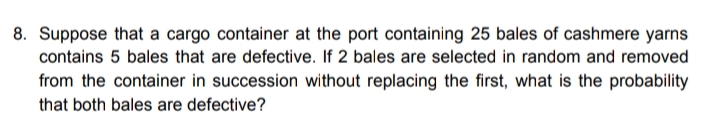 8. Suppose that a cargo container at the port containing 25 bales of cashmere yarns
contains 5 bales that are defective. If 2 bales are selected in random and removed
from the container in succession without replacing the first, what is the probability
that both bales are defective?
