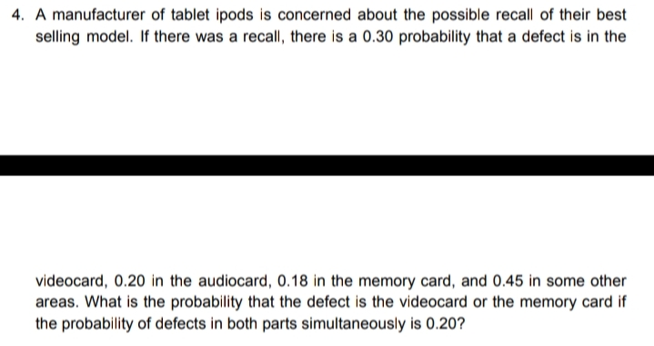 4. A manufacturer of tablet ipods is concerned about the possible recall of their best
selling model. If there was a recall, there is a 0.30 probability that a defect is in the
videocard, 0.20 in the audiocard, 0.18 in the memory card, and 0.45 in some other
areas. What is the probability that the defect is the videocard or the memory card if
the probability of defects in both parts simultaneously is 0.20?

