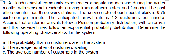 3. A Florida coastal community experiences a population increase during the winter
months with seasonal residents arriving from northern states and Canada. The post
office counter has three work stations. The service rate of each postal clerk is 0.75
customer per minute. The anticipated arrival rate is 1.2 customers per minute.
Assume that customer arrivals follow a Poisson probability distribution, with an arrival
and that service times follow an exponential probability distribution. Determine the
following operating characteristics for the system:
a. The probability that no customers are in the system
b. The average number of customers waiting
c. The average number of customers in the system
