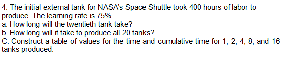 4. The initial external tank for NASA's Space Shuttle took 400 hours of labor to
produce. The learning rate is 75%.
a. How long will the twentieth tank take?
b. How long will it take to produce all 20 tanks?
C. Construct a table of values for the time and cumulative time for 1, 2, 4, 8, and 16
tanks produced.
