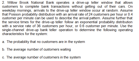 2. Willow Brook National Bank operates a drive-up teller window that allows
customers to complete bank transactions without getting out of their cars. On
weekday mornings, arrivals to the drive-up teller window occur at random. Assume
that Poisson probability distribution with an arrival rate of 24 customers per hour or 0.4
customer per minute can be used to describe the arrival pattern. Assume further that
the service times for the drive-up teller follow an exponential probability distribution
with a service rate of 36 customers per hour, or 0.6 customer per minute. Use the
single-channel drive-up bank teller operation to determine the following operating
characteristics for the system:
a. The probability that no customers are in the system
b. The average number of customers waiting
c. The average number of customers in the system
