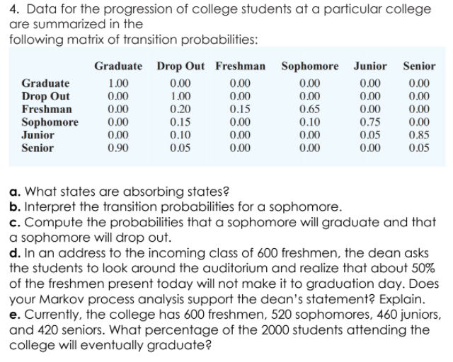 4. Data for the progression of college students at a particular college
are summarized in the
following matrix of transition probabilities:
Graduate Drop Out Freshman Sophomore Junior Senior
0.00
0.00
Graduate
1.00
0.00
0.00
0.00
0.00
0.00
1.00
Drop Out
Freshman
Sophomore
Junior
Senior
0.00
0.65
0.10
0.00
0.00
0.00
0.00
0.20
0.15
0.15
0.00
0.00
0.00
0.00
0.00
0.00
0.75
0.00
0.10
0.00
0.05
0.85
0.90
0.05
0.00
0.00
0.05
a. What states are absorbing states?
b. Interpret the transition probabilities for a sophomore.
c. Compute the probabilities that a sophomore will graduate and that
a sophomore will drop out.
d. In an address to the incoming class of 600 freshmen, the dean asks
the students to look around the auditorium and realize that about 50%
of the freshmen present today will not make it to graduation day. Does
your Markov process analysis support the dean's statement? Explain.
e. Currently, the college has 600 freshmen, 520 sophomores, 460 juniors,
and 420 seniors. What percentage of the 2000 students attending the
college will eventually graduate?
