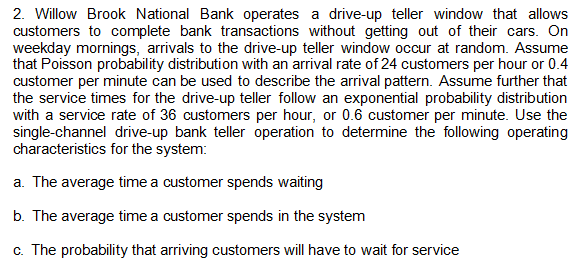 2. Willow Brook National Bank operates a drive-up teller window that allows
customers to complete bank transactions without getting out of their cars. On
weekday mornings, arrivals to the drive-up teller window occur at random. Assume
that Poisson probability distribution with an arrival rate of 24 customers per hour or 0.4
customer per minute can be used to describe the arrival pattern. Assume further that
the service times for the drive-up teller follow an exponential probability distribution
with a service rate of 36 customers per hour, or 0.6 customer per minute. Use the
single-channel drive-up bank teller operation to determine the following operating
characteristics for the system:
a. The average time a customer spends waiting
b. The average time a customer spends in the system
c. The probability that arriving customers will have to wait for service
