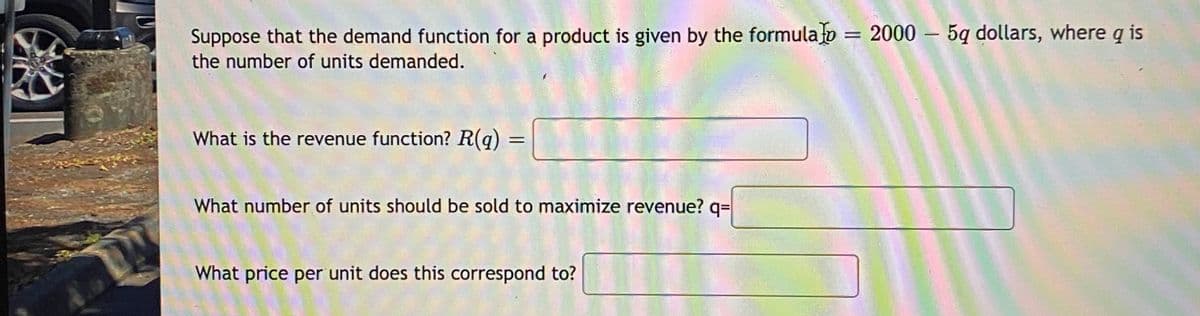 Suppose that the demand function for a product is given by the formula o = 2000 – 5q dollars, where q is
the number of units demanded.
What is the revenue function? R(q)
What number of units should be sold to maximize revenue? q=
What price per unit does this correspond to?

