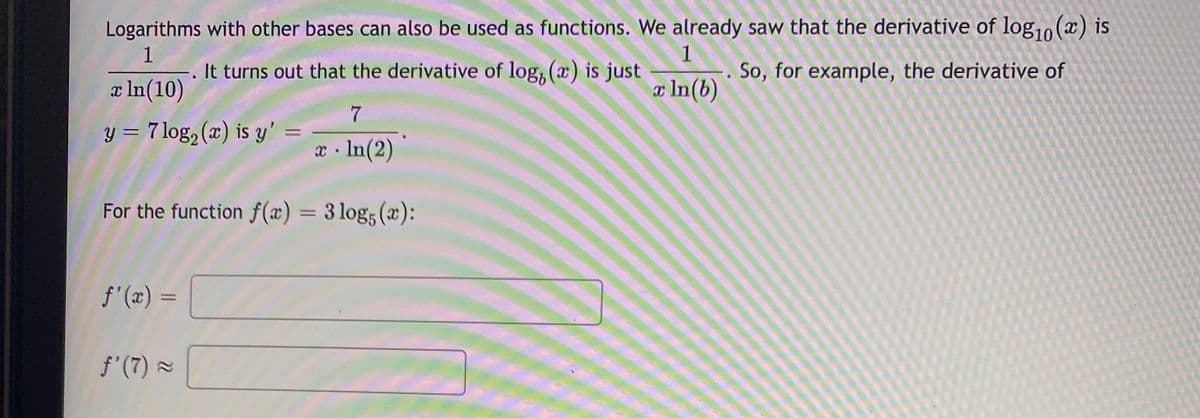 Logarithms with other bases can also be used as functions. We already saw that the derivative of log,o (x) is
1
. It turns out that the derivative of log, (x) is just
So, for example, the derivative of
a In(10)
æ In(b)
y = 7 log, (x) is y'
%3D
x · In(2)
For the function f(x) = 3 log; (x):
%3D
f'(x) =
%3D
f'(7) =

