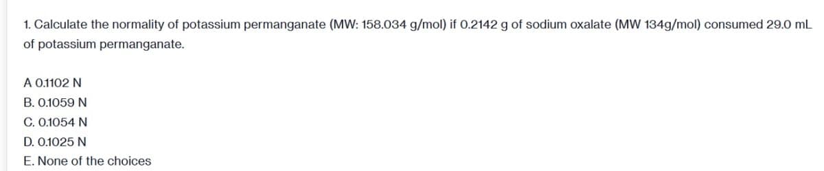 1. Calculate the normality of potassium permanganate (MW: 158.034 g/mol) if 0.2142 g of sodium oxalate (MW 134g/mol) consumed 29.0 mL
of potassium permanganate.
A 0.1102 N
B. 0.1059 N
C. 0.1054 N
D. 0.1025 N
E. None of the choices