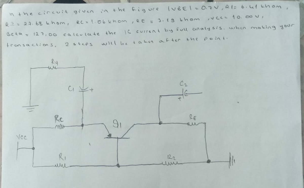 in the figure
(UBEI O.7V,R1= 6.41 khonm,
in the circuit given
,vcC= 1 o. 00 v,
R2 = 27. 68 khom,
ec =1.06 khom, RE = 3. 1g khom
IS current by full analy sis. when manking your
Beta =
127,00
calculate the
poin t.
2 steps
will be takın a fter
transaction S,
wi
Cz
Rc
RE
VCc
Ri
122
