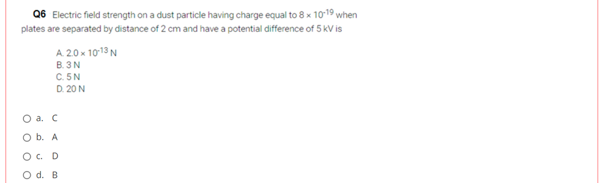 Q6 Electric field strength on a dust particle having charge equal to 8 × 10-19 when
plates are separated by distance of 2 cm and have a potential difference of 5 kV is
A. 2.0 x 10-13 N
B. 3 N
C. 5N
D. 20 N
Оа. С
O b. A
O c.
O d. B
